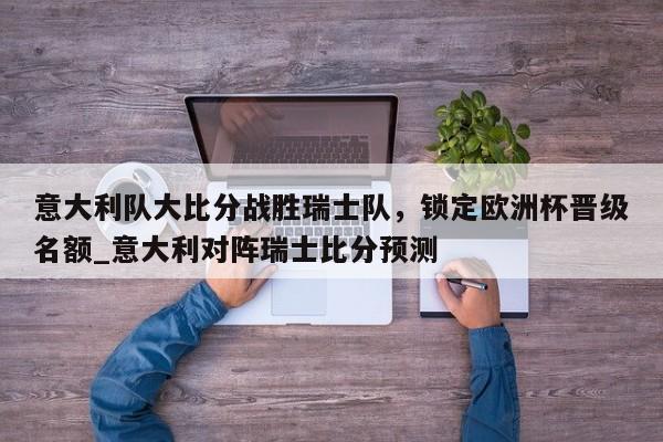 南宫娱乐-意大利队大比分战胜瑞士队，锁定欧洲杯晋级名额_意大利对阵瑞士比分预测