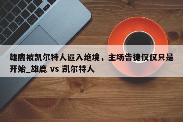 南宫娱乐-雄鹿被凯尔特人逼入绝境，主场告捷仅仅只是开始_雄鹿 vs 凯尔特人