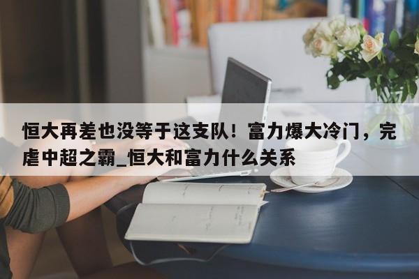 南宫娱乐-恒大再差也没等于这支队！富力爆大冷门，完虐中超之霸_恒大和富力什么关系