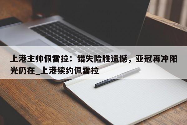 南宫娱乐-上港主帅佩雷拉：错失险胜遗憾，亚冠再冲阳光仍在_上港续约佩雷拉