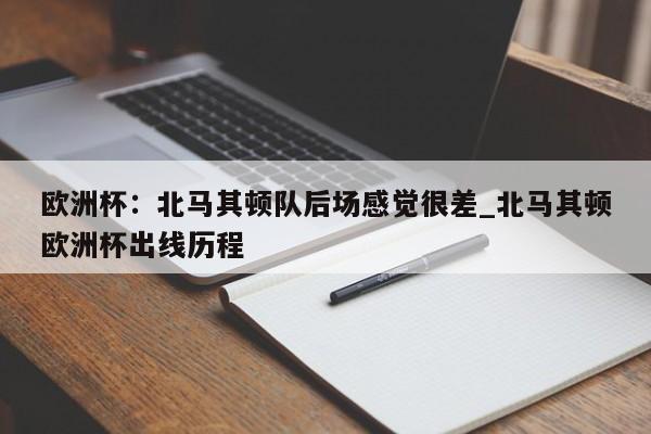 南宫娱乐-欧洲杯：北马其顿队后场感觉很差_北马其顿欧洲杯出线历程