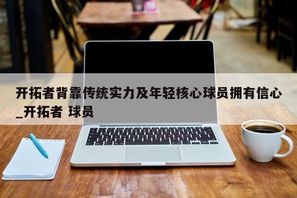 南宫娱乐-开拓者背靠传统实力及年轻核心球员拥有信心_开拓者 球员