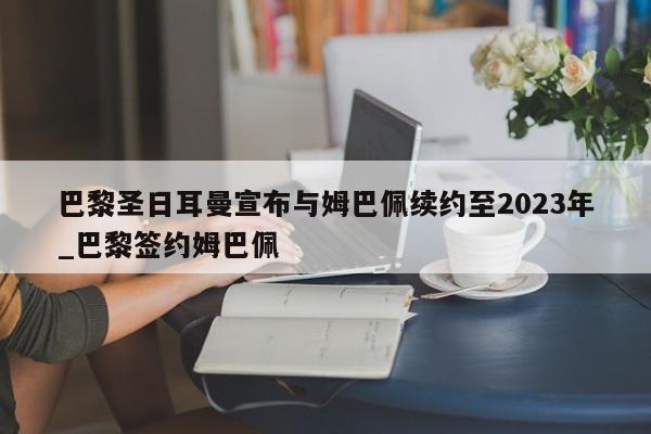 南宫娱乐-巴黎圣日耳曼宣布与姆巴佩续约至2023年_巴黎签约姆巴佩