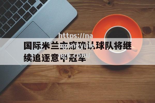 南宫娱乐-国际米兰主席确认球队将继续追逐意甲冠军