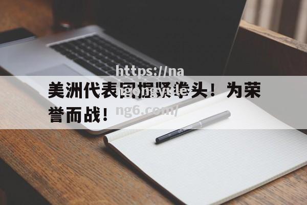 南宫娱乐-美洲代表团握紧拳头！为荣誉而战！